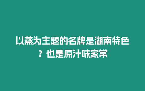 以蒸為主題的名牌是湖南特色？也是原汁味家常