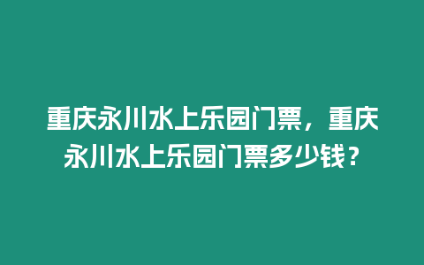 重慶永川水上樂園門票，重慶永川水上樂園門票多少錢？