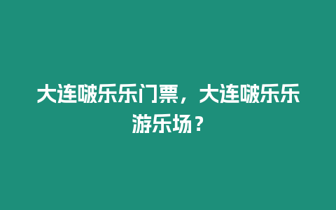 大連啵樂樂門票，大連啵樂樂游樂場？