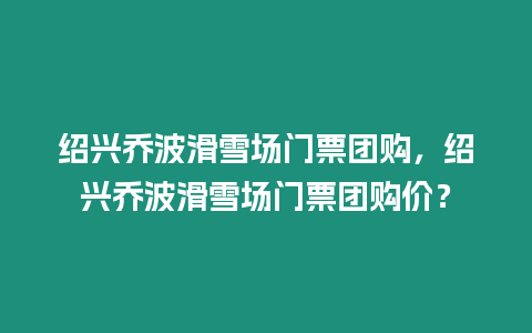 紹興喬波滑雪場門票團購，紹興喬波滑雪場門票團購價？