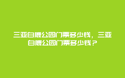 三亞白鹿公園門票多少錢，三亞白鹿公園門票多少錢？