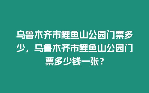 烏魯木齊市鯉魚山公園門票多少，烏魯木齊市鯉魚山公園門票多少錢一張？