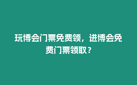 玩博會門票免費領，進博會免費門票領取？