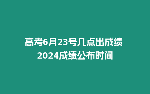 高考6月23號幾點出成績 2024成績公布時間