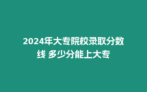 2024年大專院校錄取分?jǐn)?shù)線 多少分能上大專