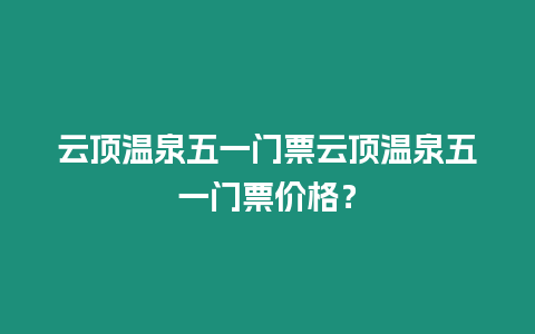 云頂溫泉五一門票云頂溫泉五一門票價格？