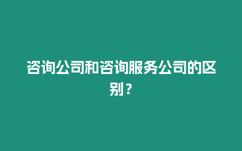 咨詢公司和咨詢服務公司的區別？