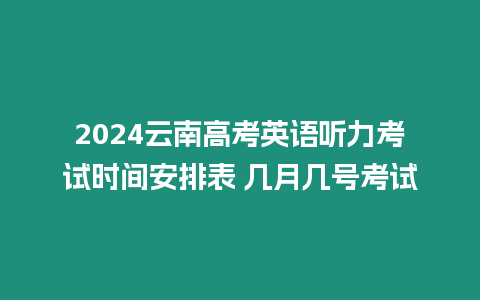 2024云南高考英語聽力考試時間安排表 幾月幾號考試