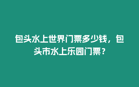 包頭水上世界門票多少錢，包頭市水上樂園門票？