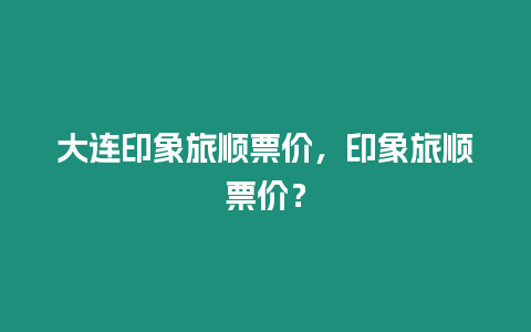 大連印象旅順票價，印象旅順票價？