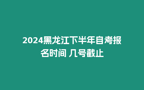 2024黑龍江下半年自考報名時間 幾號截止