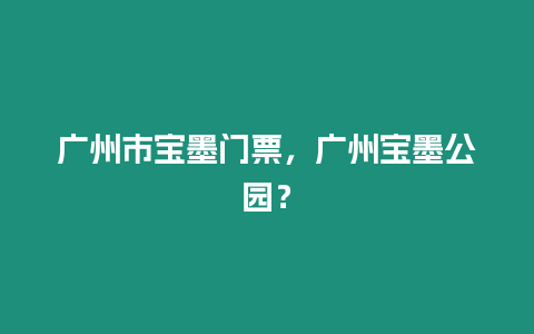 廣州市寶墨門票，廣州寶墨公園？