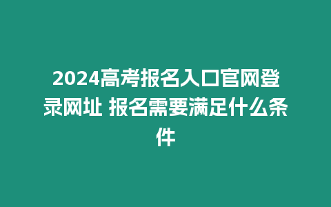 2024高考報名入口官網登錄網址 報名需要滿足什么條件