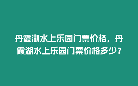 丹霞湖水上樂園門票價(jià)格，丹霞湖水上樂園門票價(jià)格多少？