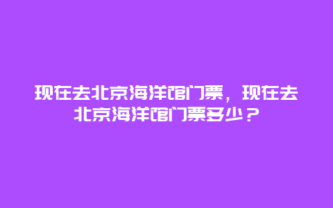 現(xiàn)在去北京海洋館門票，現(xiàn)在去北京海洋館門票多少？