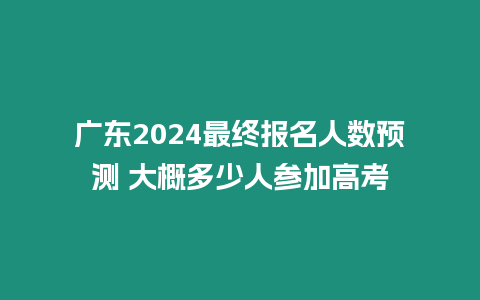 廣東2024最終報名人數預測 大概多少人參加高考