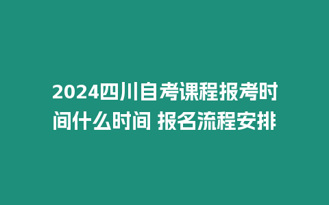 2024四川自考課程報考時間什么時間 報名流程安排