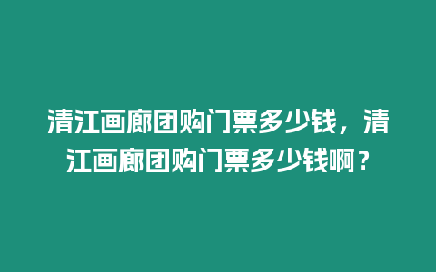 清江畫廊團購門票多少錢，清江畫廊團購門票多少錢啊？