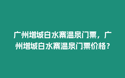 廣州增城白水寨溫泉門票，廣州增城白水寨溫泉門票價格？