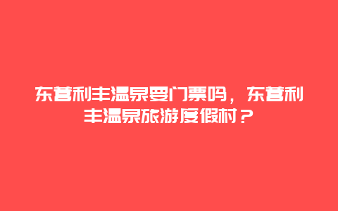 東營利豐溫泉要門票嗎，東營利豐溫泉旅游度假村？