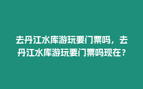 去丹江水庫游玩要門票嗎，去丹江水庫游玩要門票嗎現在？