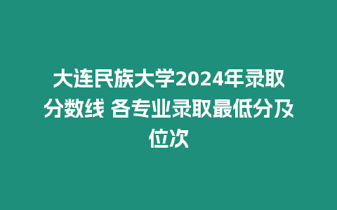 大連民族大學2024年錄取分數線 各專業錄取最低分及位次