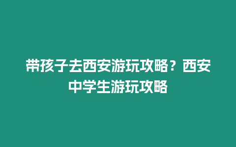 帶孩子去西安游玩攻略？西安中學生游玩攻略