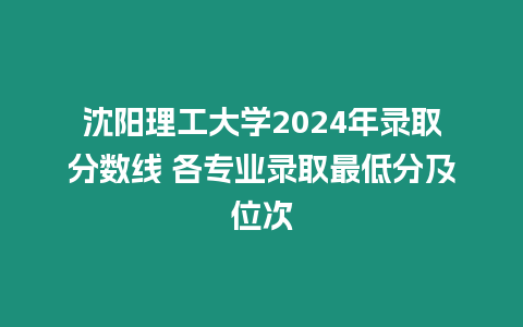 沈陽理工大學2024年錄取分數線 各專業錄取最低分及位次