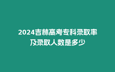 2024吉林高考專科錄取率及錄取人數是多少