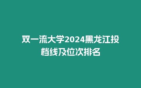 雙一流大學2024黑龍江投檔線及位次排名