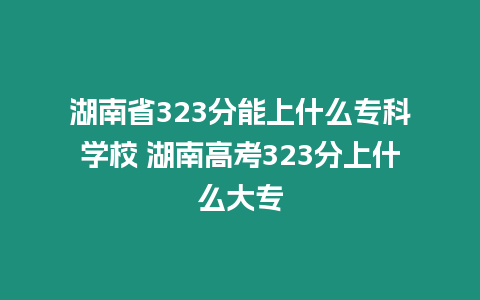 湖南省323分能上什么專科學校 湖南高考323分上什么大專