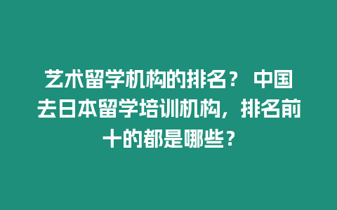 藝術留學機構的排名？ 中國去日本留學培訓機構，排名前十的都是哪些？