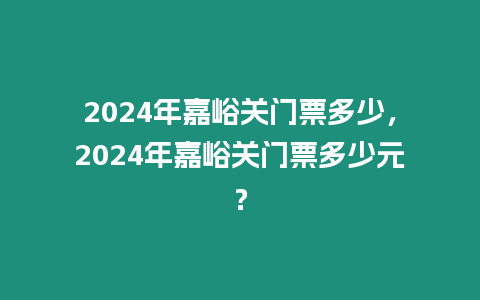 2024年嘉峪關門票多少，2024年嘉峪關門票多少元？