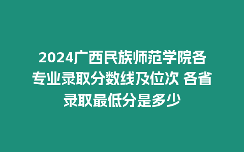 2024廣西民族師范學院各專業錄取分數線及位次 各省錄取最低分是多少