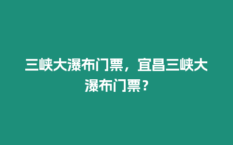 三峽大瀑布門票，宜昌三峽大瀑布門票？