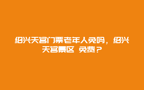 紹興天宮門票老年人免嗎，紹興天宮景區 免費？