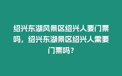 紹興東湖風景區紹興人要門票嗎，紹興東湖景區紹興人需要門票嗎？