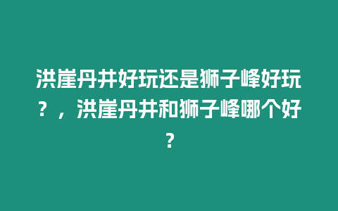 洪崖丹井好玩還是獅子峰好玩？，洪崖丹井和獅子峰哪個好？