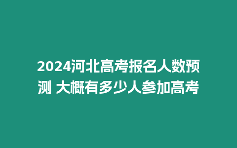 2024河北高考報(bào)名人數(shù)預(yù)測 大概有多少人參加高考