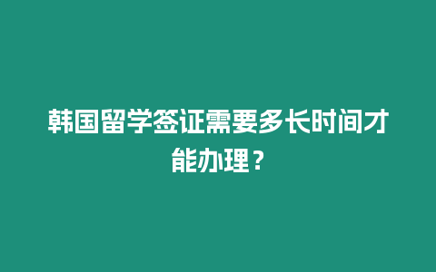 韓國留學簽證需要多長時間才能辦理？