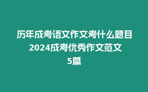 歷年成考語文作文考什么題目 2024成考優秀作文范文5篇