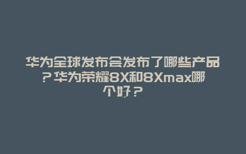 華為全球發(fā)布會(huì)發(fā)布了哪些產(chǎn)品？華為榮耀8X和8Xmax哪個(gè)好？