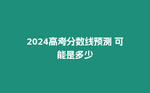 2024高考分數線預測 可能是多少