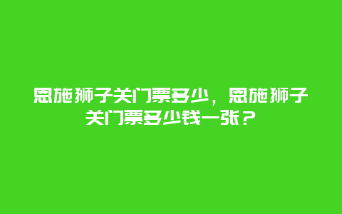 恩施獅子關(guān)門票多少，恩施獅子關(guān)門票多少錢一張？