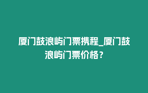 廈門鼓浪嶼門票攜程_廈門鼓浪嶼門票價格？