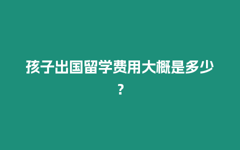 孩子出國留學費用大概是多少？