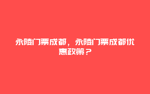 永陵門票成都，永陵門票成都優(yōu)惠政策？