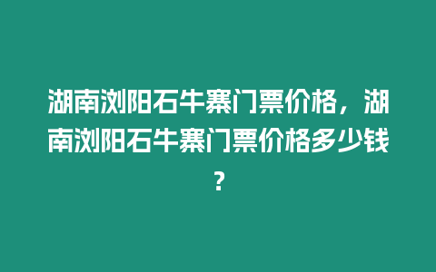 湖南瀏陽石牛寨門票價格，湖南瀏陽石牛寨門票價格多少錢？