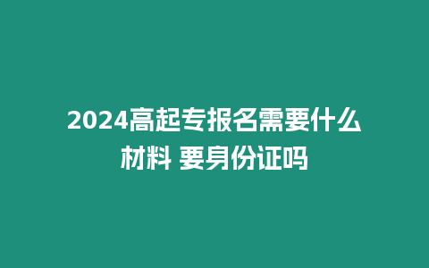 2024高起專(zhuān)報(bào)名需要什么材料 要身份證嗎