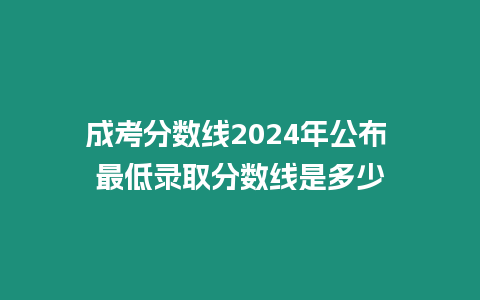 成考分數線2024年公布 最低錄取分數線是多少